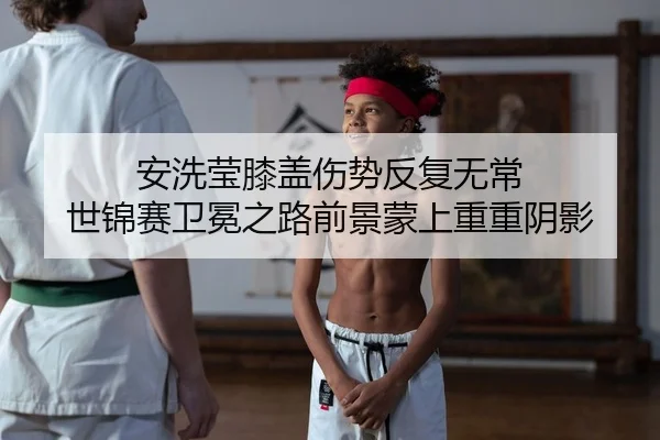 安洗莹膝盖伤势反复无常 世锦赛卫冕之路前景蒙上重重阴影